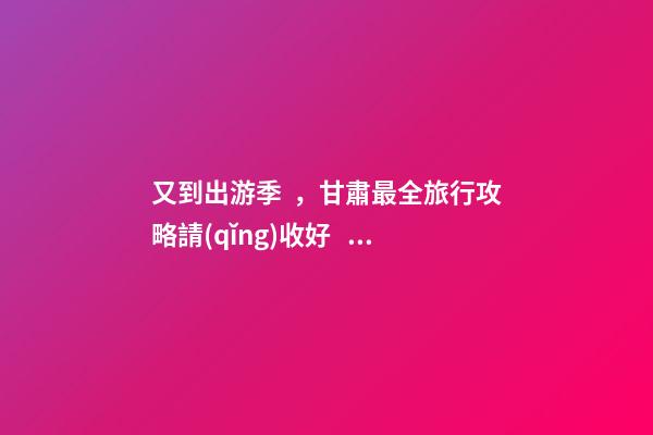 又到出游季，甘肅最全旅行攻略請(qǐng)收好！